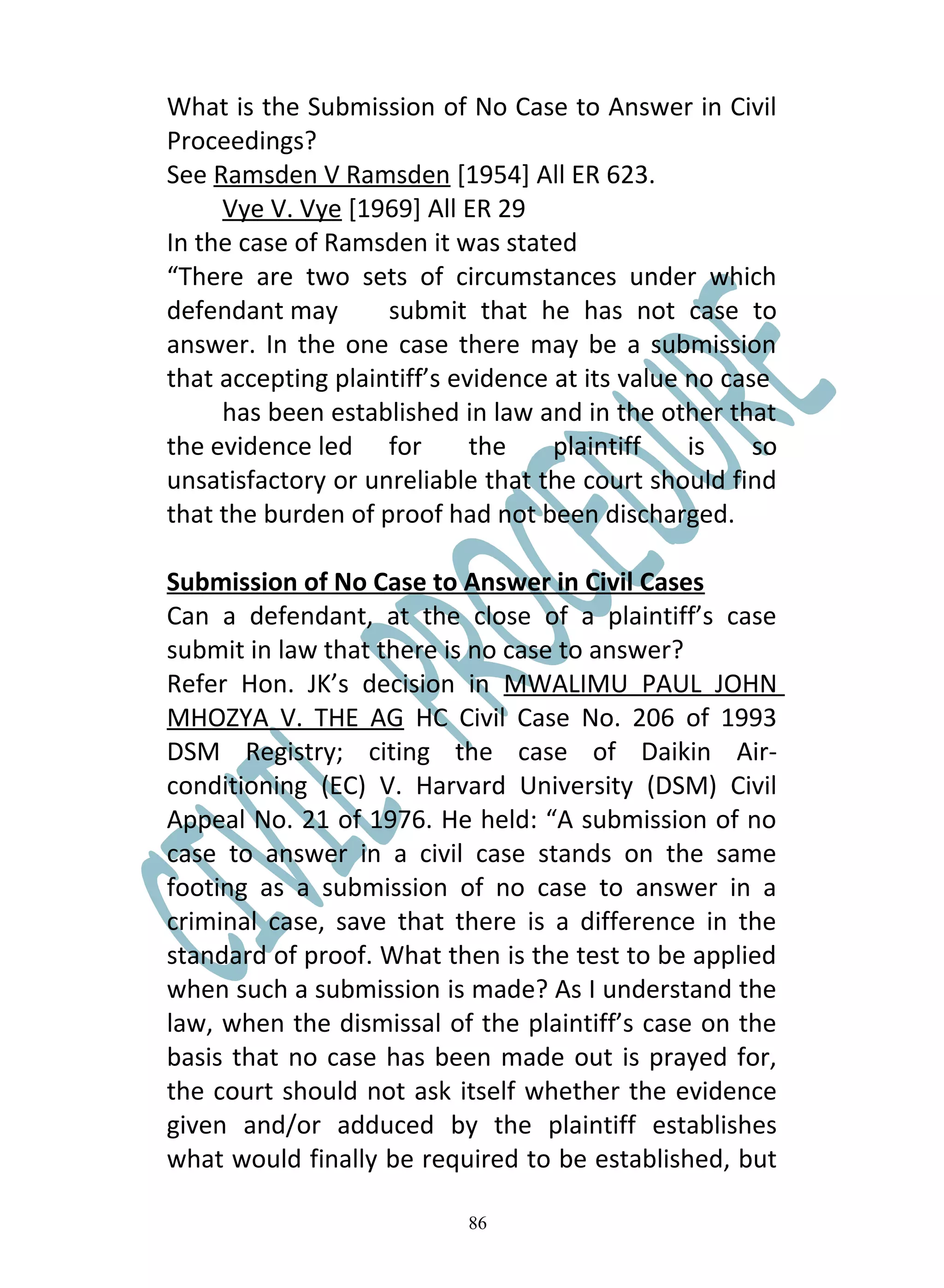 What is the Submission of No Case to Answer in Civil
Proceedings?
See Ramsden V Ramsden [1954] All ER 623.
     Vye V. Vye [1969] All ER 29
In the case of Ramsden it was stated
“There are two sets of circumstances under which
defendant may       submit that he has not case to
answer. In the one case there may be a submission
that accepting plaintiff’s evidence at its value no case
     has been established in law and in the other that
the evidence led for         the    plaintiff    is    so
unsatisfactory or unreliable that the court should find
that the burden of proof had not been discharged.

Submission of No Case to Answer in Civil Cases
Can a defendant, at the close of a plaintiff’s case
submit in law that there is no case to answer?
Refer Hon. JK’s decision in MWALIMU PAUL JOHN
MHOZYA V. THE AG HC Civil Case No. 206 of 1993
DSM Registry; citing the case of Daikin Air-
conditioning (EC) V. Harvard University (DSM) Civil
Appeal No. 21 of 1976. He held: “A submission of no
case to answer in a civil case stands on the same
footing as a submission of no case to answer in a
criminal case, save that there is a difference in the
standard of proof. What then is the test to be applied
when such a submission is made? As I understand the
law, when the dismissal of the plaintiff’s case on the
basis that no case has been made out is prayed for,
the court should not ask itself whether the evidence
given and/or adduced by the plaintiff establishes
what would finally be required to be established, but

                            86
 