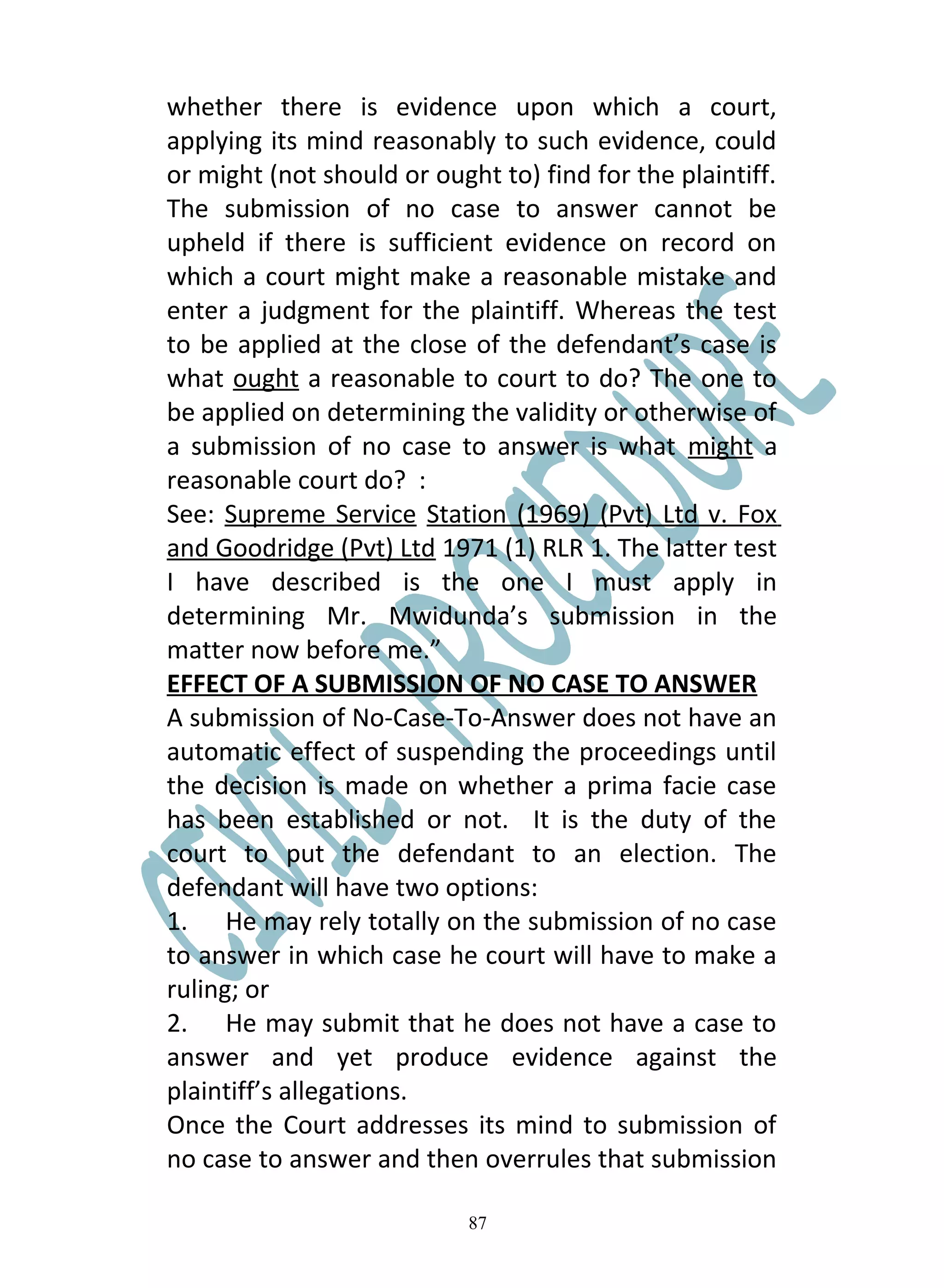 whether there is evidence upon which a court,
applying its mind reasonably to such evidence, could
or might (not should or ought to) find for the plaintiff.
The submission of no case to answer cannot be
upheld if there is sufficient evidence on record on
which a court might make a reasonable mistake and
enter a judgment for the plaintiff. Whereas the test
to be applied at the close of the defendant’s case is
what ought a reasonable to court to do? The one to
be applied on determining the validity or otherwise of
a submission of no case to answer is what might a
reasonable court do? :
See: Supreme Service Station (1969) (Pvt) Ltd v. Fox
and Goodridge (Pvt) Ltd 1971 (1) RLR 1. The latter test
I have described is the one I must apply in
determining Mr. Mwidunda’s submission in the
matter now before me.”
EFFECT OF A SUBMISSION OF NO CASE TO ANSWER
A submission of No-Case-To-Answer does not have an
automatic effect of suspending the proceedings until
the decision is made on whether a prima facie case
has been established or not. It is the duty of the
court to put the defendant to an election. The
defendant will have two options:
1. He may rely totally on the submission of no case
to answer in which case he court will have to make a
ruling; or
2. He may submit that he does not have a case to
answer and yet produce evidence against the
plaintiff’s allegations.
Once the Court addresses its mind to submission of
no case to answer and then overrules that submission

                            87
 