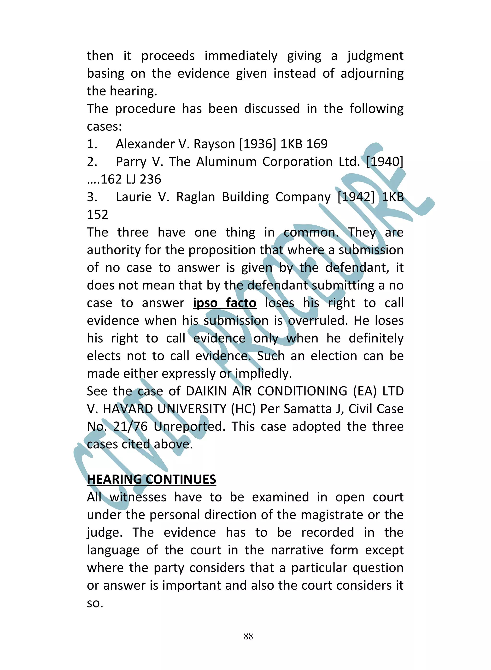 then it proceeds immediately giving a judgment
basing on the evidence given instead of adjourning
the hearing.
The procedure has been discussed in the following
cases:
1. Alexander V. Rayson [1936] 1KB 169
2. Parry V. The Aluminum Corporation Ltd. [1940]
….162 LJ 236
3. Laurie V. Raglan Building Company [1942] 1KB
152
The three have one thing in common. They are
authority for the proposition that where a submission
of no case to answer is given by the defendant, it
does not mean that by the defendant submitting a no
case to answer ipso facto loses his right to call
evidence when his submission is overruled. He loses
his right to call evidence only when he definitely
elects not to call evidence. Such an election can be
made either expressly or impliedly.
See the case of DAIKIN AIR CONDITIONING (EA) LTD
V. HAVARD UNIVERSITY (HC) Per Samatta J, Civil Case
No. 21/76 Unreported. This case adopted the three
cases cited above.

HEARING CONTINUES
All witnesses have to be examined in open court
under the personal direction of the magistrate or the
judge. The evidence has to be recorded in the
language of the court in the narrative form except
where the party considers that a particular question
or answer is important and also the court considers it
so.

                          88
 