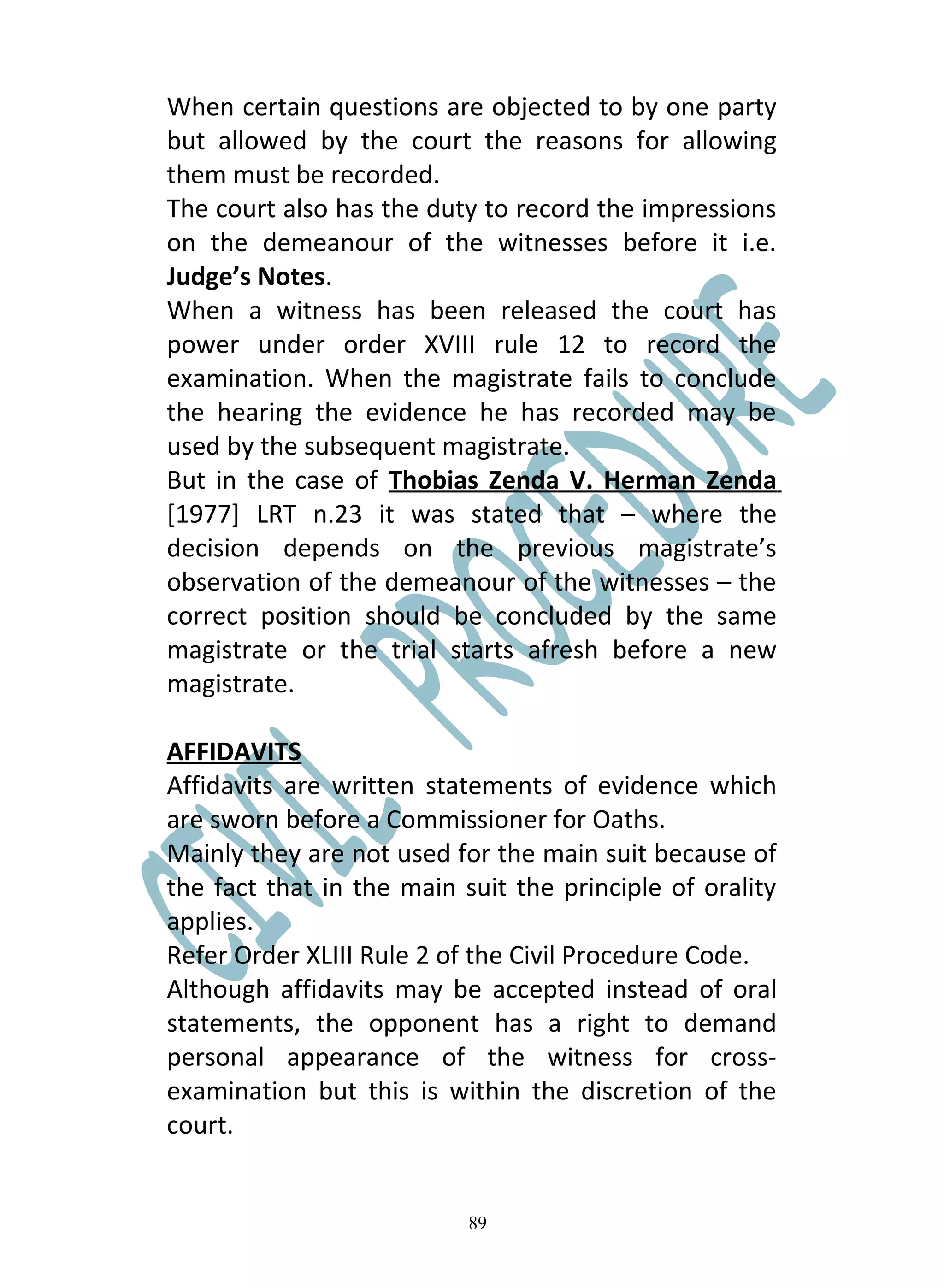 When certain questions are objected to by one party
but allowed by the court the reasons for allowing
them must be recorded.
The court also has the duty to record the impressions
on the demeanour of the witnesses before it i.e.
Judge’s Notes.
When a witness has been released the court has
power under order XVIII rule 12 to record the
examination. When the magistrate fails to conclude
the hearing the evidence he has recorded may be
used by the subsequent magistrate.
But in the case of Thobias Zenda V. Herman Zenda
[1977] LRT n.23 it was stated that – where the
decision depends on the previous magistrate’s
observation of the demeanour of the witnesses – the
correct position should be concluded by the same
magistrate or the trial starts afresh before a new
magistrate.

AFFIDAVITS
Affidavits are written statements of evidence which
are sworn before a Commissioner for Oaths.
Mainly they are not used for the main suit because of
the fact that in the main suit the principle of orality
applies.
Refer Order XLIII Rule 2 of the Civil Procedure Code.
Although affidavits may be accepted instead of oral
statements, the opponent has a right to demand
personal appearance of the witness for cross-
examination but this is within the discretion of the
court.


                           89
 