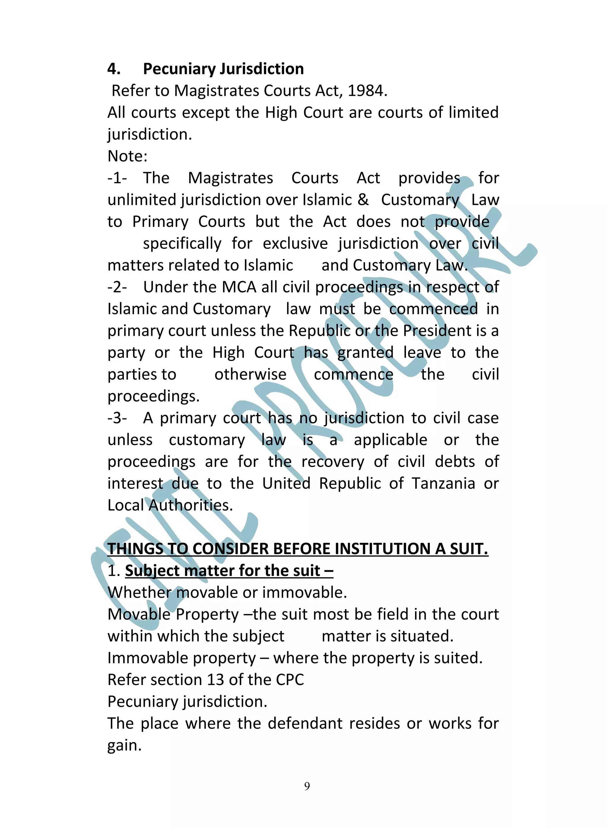 4. Pecuniary Jurisdiction
 Refer to Magistrates Courts Act, 1984.
All courts except the High Court are courts of limited
jurisdiction.
Note:
-1- The Magistrates Courts Act provides for
unlimited jurisdiction over Islamic & Customary Law
to Primary Courts but the Act does not provide
      specifically for exclusive jurisdiction over civil
matters related to Islamic     and Customary Law.
-2- Under the MCA all civil proceedings in respect of
Islamic and Customary law must be commenced in
primary court unless the Republic or the President is a
party or the High Court has granted leave to the
parties to       otherwise    commence       the   civil
proceedings.
-3- A primary court has no jurisdiction to civil case
unless customary law is a applicable or the
proceedings are for the recovery of civil debts of
interest due to the United Republic of Tanzania or
Local Authorities.

THINGS TO CONSIDER BEFORE INSTITUTION A SUIT.
1. Subject matter for the suit –
Whether movable or immovable.
Movable Property –the suit most be field in the court
within which the subject      matter is situated.
Immovable property – where the property is suited.
Refer section 13 of the CPC
Pecuniary jurisdiction.
The place where the defendant resides or works for
gain.

                            9
 