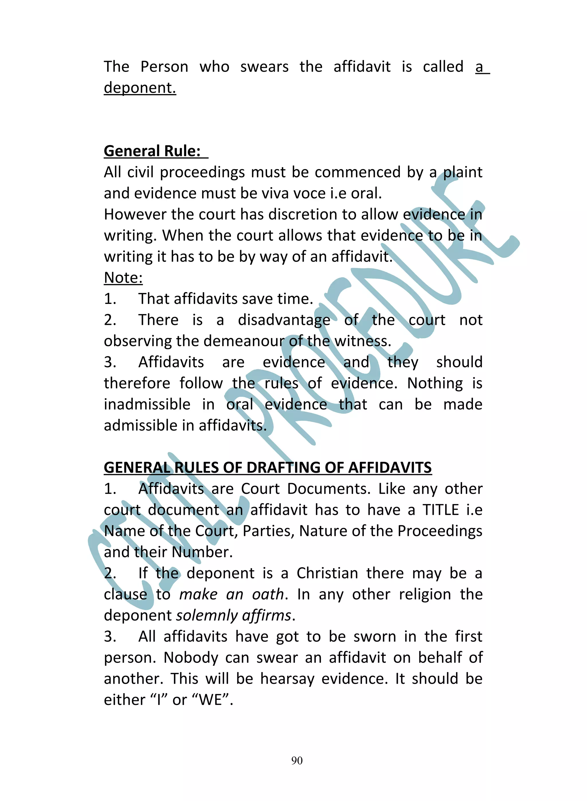 The Person who swears the affidavit is called a
deponent.


General Rule:
All civil proceedings must be commenced by a plaint
and evidence must be viva voce i.e oral.
However the court has discretion to allow evidence in
writing. When the court allows that evidence to be in
writing it has to be by way of an affidavit.
Note:
1. That affidavits save time.
2. There is a disadvantage of the court not
observing the demeanour of the witness.
3. Affidavits are evidence and they should
therefore follow the rules of evidence. Nothing is
inadmissible in oral evidence that can be made
admissible in affidavits.

GENERAL RULES OF DRAFTING OF AFFIDAVITS
1. Affidavits are Court Documents. Like any other
court document an affidavit has to have a TITLE i.e
Name of the Court, Parties, Nature of the Proceedings
and their Number.
2. If the deponent is a Christian there may be a
clause to make an oath. In any other religion the
deponent solemnly affirms.
3. All affidavits have got to be sworn in the first
person. Nobody can swear an affidavit on behalf of
another. This will be hearsay evidence. It should be
either “I” or “WE”.


                          90
 