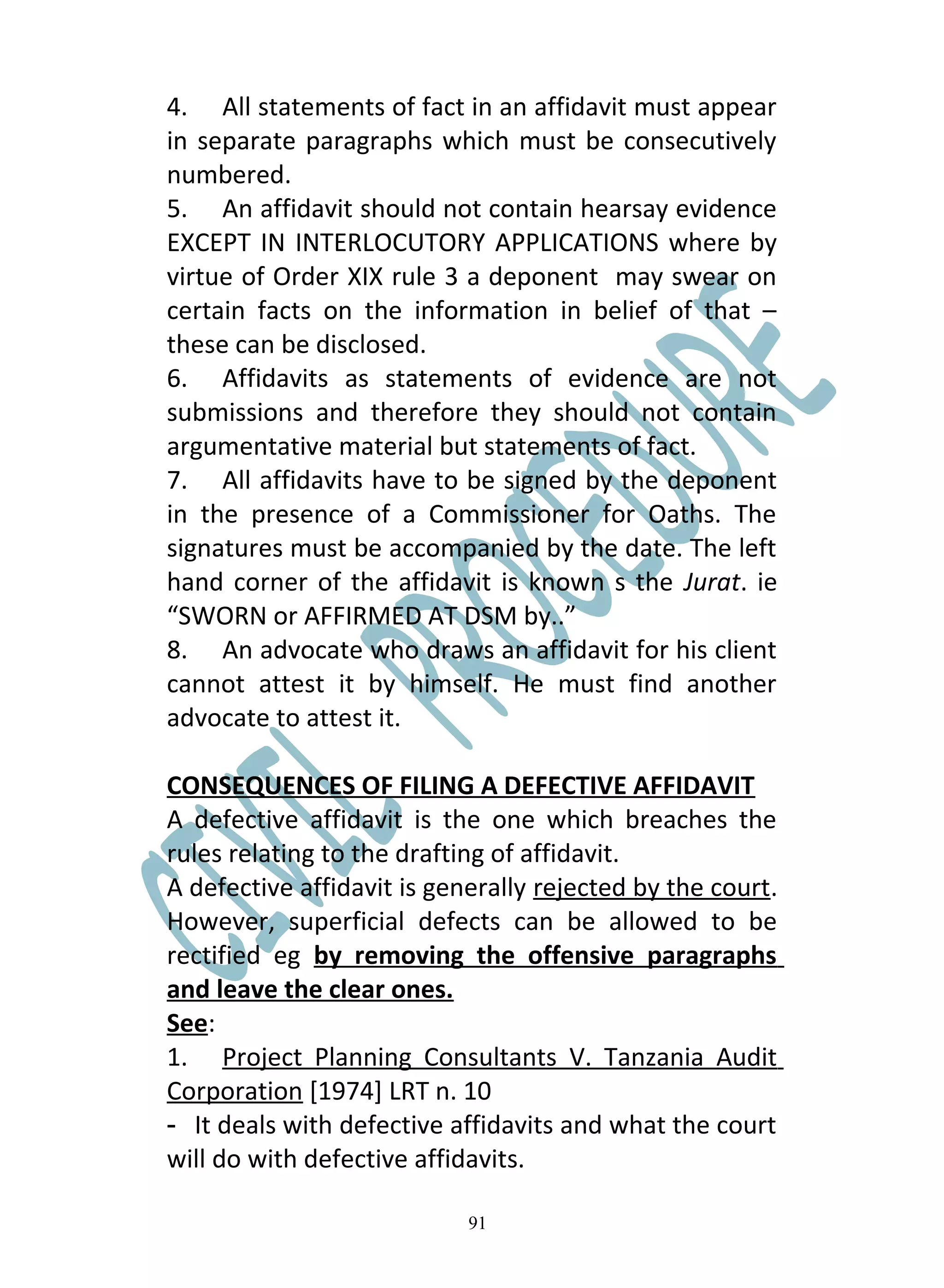 4. All statements of fact in an affidavit must appear
in separate paragraphs which must be consecutively
numbered.
5. An affidavit should not contain hearsay evidence
EXCEPT IN INTERLOCUTORY APPLICATIONS where by
virtue of Order XIX rule 3 a deponent may swear on
certain facts on the information in belief of that –
these can be disclosed.
6. Affidavits as statements of evidence are not
submissions and therefore they should not contain
argumentative material but statements of fact.
7. All affidavits have to be signed by the deponent
in the presence of a Commissioner for Oaths. The
signatures must be accompanied by the date. The left
hand corner of the affidavit is known s the Jurat. ie
“SWORN or AFFIRMED AT DSM by..”
8. An advocate who draws an affidavit for his client
cannot attest it by himself. He must find another
advocate to attest it.

CONSEQUENCES OF FILING A DEFECTIVE AFFIDAVIT
A defective affidavit is the one which breaches the
rules relating to the drafting of affidavit.
A defective affidavit is generally rejected by the court.
However, superficial defects can be allowed to be
rectified eg by removing the offensive paragraphs
and leave the clear ones.
See:
1. Project Planning Consultants V. Tanzania Audit
Corporation [1974] LRT n. 10
- It deals with defective affidavits and what the court
will do with defective affidavits.

                            91
 