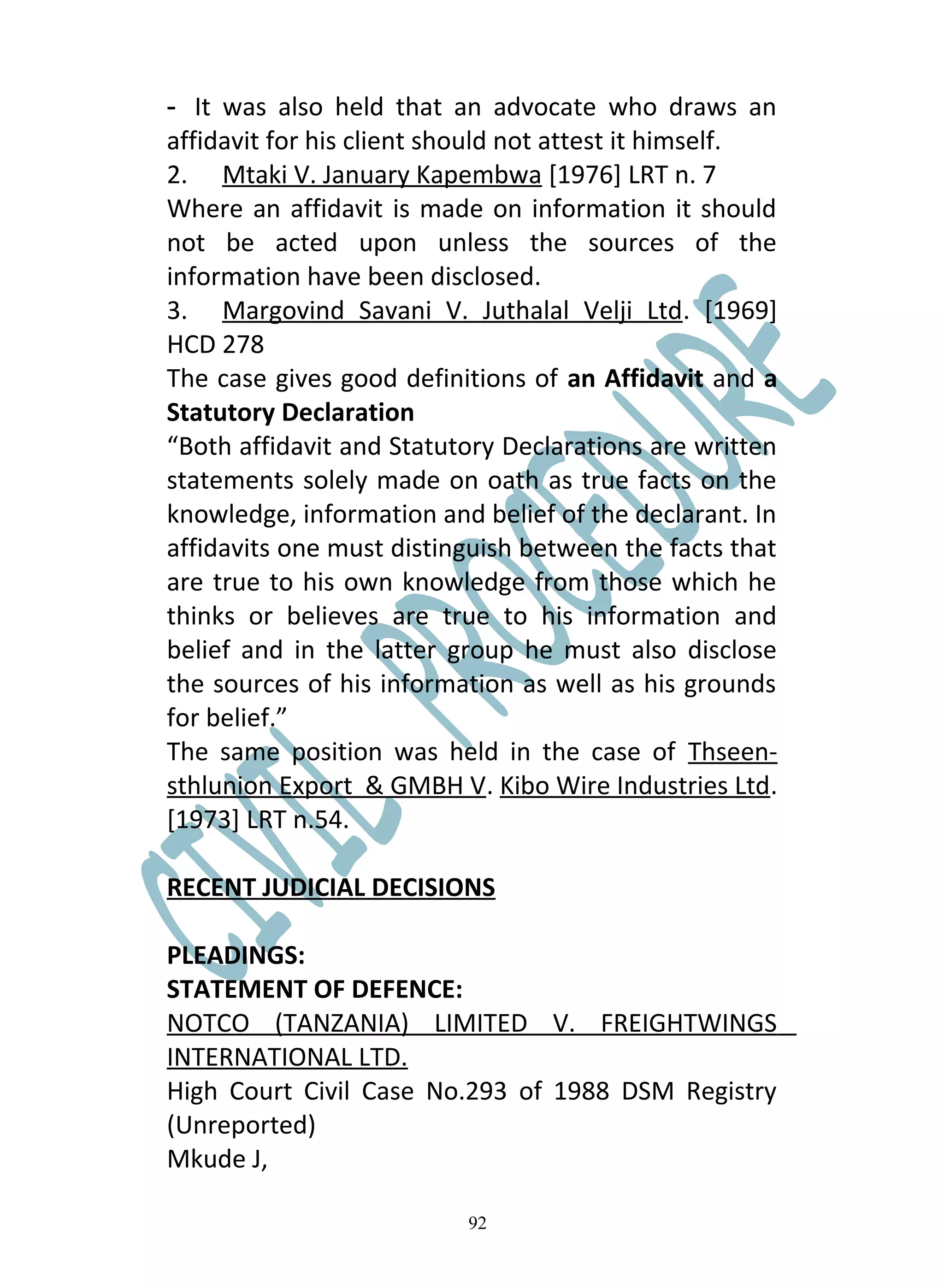 - It was also held that an advocate who draws an
affidavit for his client should not attest it himself.
2. Mtaki V. January Kapembwa [1976] LRT n. 7
Where an affidavit is made on information it should
not be acted upon unless the sources of the
information have been disclosed.
3. Margovind Savani V. Juthalal Velji Ltd. [1969]
HCD 278
The case gives good definitions of an Affidavit and a
Statutory Declaration
“Both affidavit and Statutory Declarations are written
statements solely made on oath as true facts on the
knowledge, information and belief of the declarant. In
affidavits one must distinguish between the facts that
are true to his own knowledge from those which he
thinks or believes are true to his information and
belief and in the latter group he must also disclose
the sources of his information as well as his grounds
for belief.”
The same position was held in the case of Thseen-
sthlunion Export & GMBH V. Kibo Wire Industries Ltd.
[1973] LRT n.54.

RECENT JUDICIAL DECISIONS

PLEADINGS:
STATEMENT OF DEFENCE:
NOTCO (TANZANIA) LIMITED V. FREIGHTWINGS
INTERNATIONAL LTD.
High Court Civil Case No.293 of 1988 DSM Registry
(Unreported)
Mkude J,

                          92
 