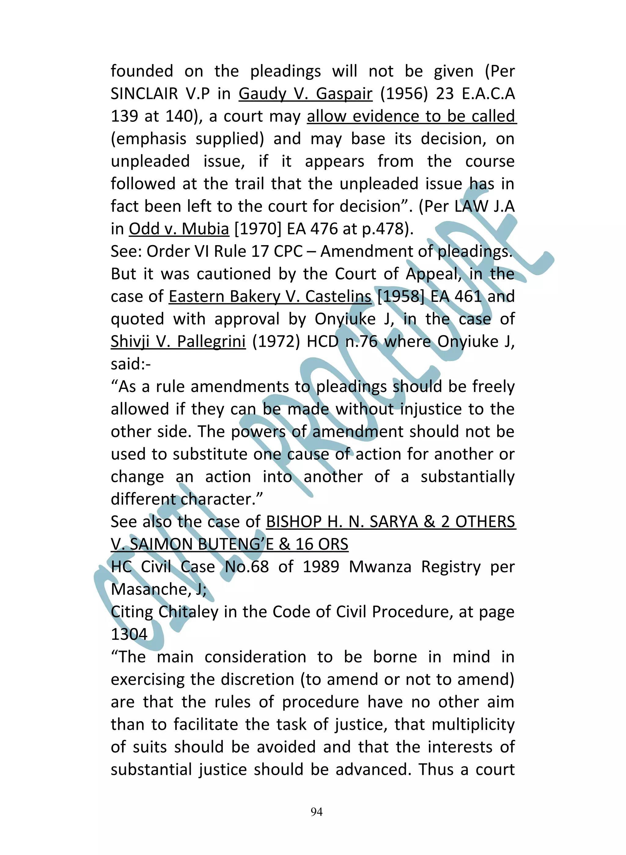 founded on the pleadings will not be given (Per
SINCLAIR V.P in Gaudy V. Gaspair (1956) 23 E.A.C.A
139 at 140), a court may allow evidence to be called
(emphasis supplied) and may base its decision, on
unpleaded issue, if it appears from the course
followed at the trail that the unpleaded issue has in
fact been left to the court for decision”. (Per LAW J.A
in Odd v. Mubia [1970] EA 476 at p.478).
See: Order VI Rule 17 CPC – Amendment of pleadings.
But it was cautioned by the Court of Appeal, in the
case of Eastern Bakery V. Castelins [1958] EA 461 and
quoted with approval by Onyiuke J, in the case of
Shivji V. Pallegrini (1972) HCD n.76 where Onyiuke J,
said:-
“As a rule amendments to pleadings should be freely
allowed if they can be made without injustice to the
other side. The powers of amendment should not be
used to substitute one cause of action for another or
change an action into another of a substantially
different character.”
See also the case of BISHOP H. N. SARYA & 2 OTHERS
V. SAIMON BUTENG’E & 16 ORS
HC Civil Case No.68 of 1989 Mwanza Registry per
Masanche, J;
Citing Chitaley in the Code of Civil Procedure, at page
1304
“The main consideration to be borne in mind in
exercising the discretion (to amend or not to amend)
are that the rules of procedure have no other aim
than to facilitate the task of justice, that multiplicity
of suits should be avoided and that the interests of
substantial justice should be advanced. Thus a court

                            94
 