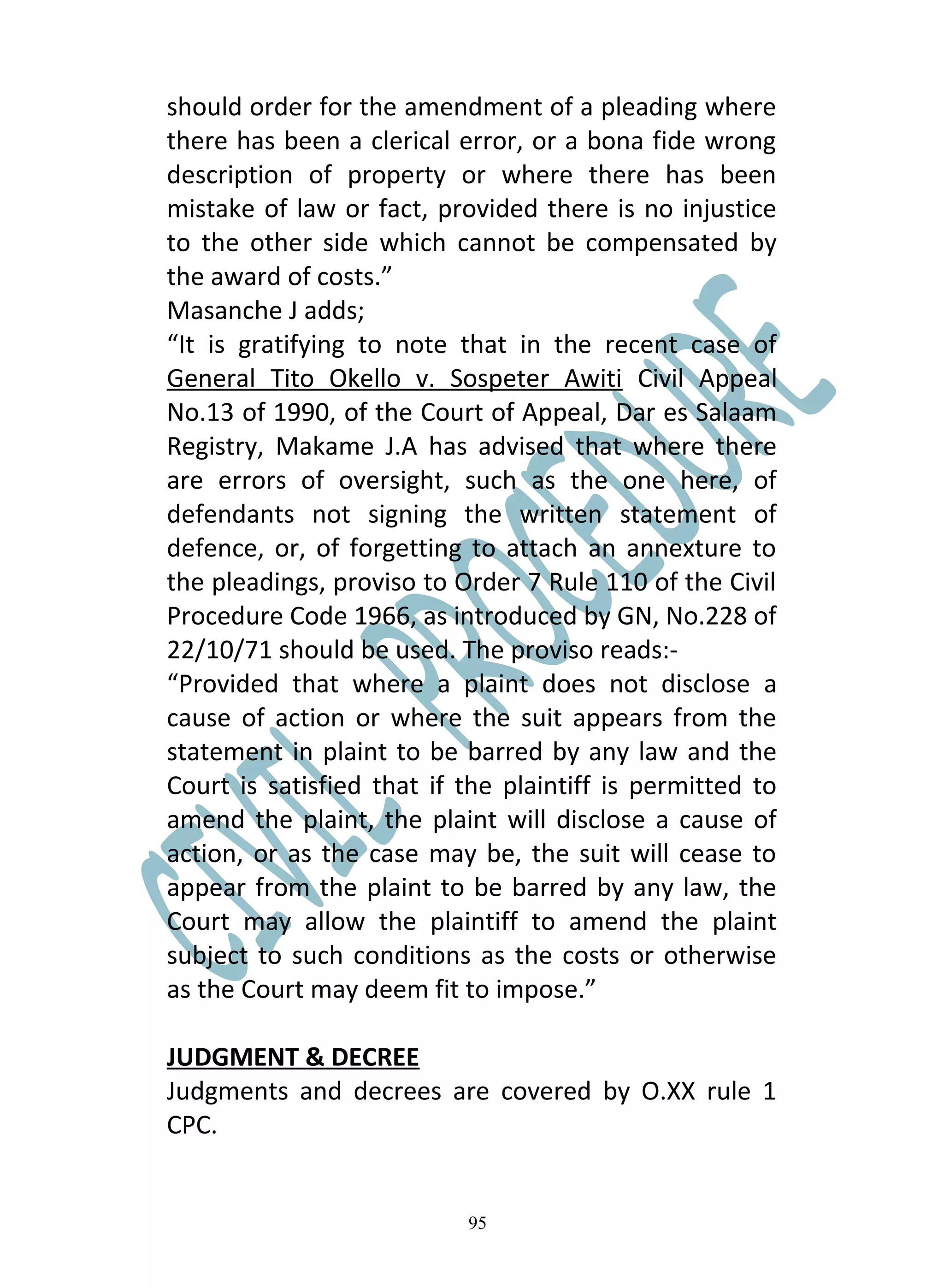 should order for the amendment of a pleading where
there has been a clerical error, or a bona fide wrong
description of property or where there has been
mistake of law or fact, provided there is no injustice
to the other side which cannot be compensated by
the award of costs.”
Masanche J adds;
“It is gratifying to note that in the recent case of
General Tito Okello v. Sospeter Awiti Civil Appeal
No.13 of 1990, of the Court of Appeal, Dar es Salaam
Registry, Makame J.A has advised that where there
are errors of oversight, such as the one here, of
defendants not signing the written statement of
defence, or, of forgetting to attach an annexture to
the pleadings, proviso to Order 7 Rule 110 of the Civil
Procedure Code 1966, as introduced by GN, No.228 of
22/10/71 should be used. The proviso reads:-
“Provided that where a plaint does not disclose a
cause of action or where the suit appears from the
statement in plaint to be barred by any law and the
Court is satisfied that if the plaintiff is permitted to
amend the plaint, the plaint will disclose a cause of
action, or as the case may be, the suit will cease to
appear from the plaint to be barred by any law, the
Court may allow the plaintiff to amend the plaint
subject to such conditions as the costs or otherwise
as the Court may deem fit to impose.”

JUDGMENT & DECREE
Judgments and decrees are covered by O.XX rule 1
CPC.


                           95
 