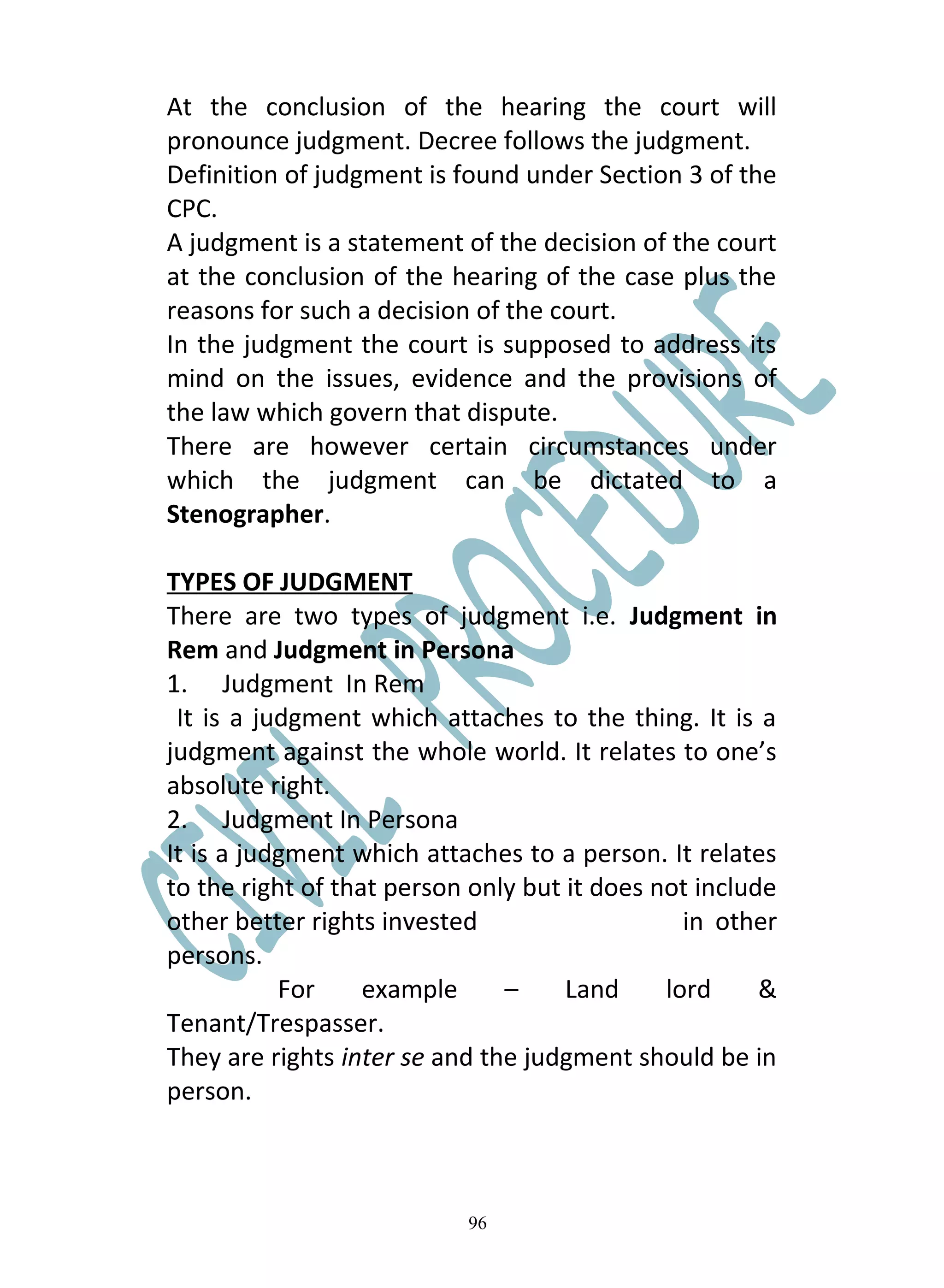 At the conclusion of the hearing the court will
pronounce judgment. Decree follows the judgment.
Definition of judgment is found under Section 3 of the
CPC.
A judgment is a statement of the decision of the court
at the conclusion of the hearing of the case plus the
reasons for such a decision of the court.
In the judgment the court is supposed to address its
mind on the issues, evidence and the provisions of
the law which govern that dispute.
There are however certain circumstances under
which the judgment can be dictated to a
Stenographer.

TYPES OF JUDGMENT
There are two types of judgment i.e. Judgment in
Rem and Judgment in Persona
1. Judgment In Rem
 It is a judgment which attaches to the thing. It is a
judgment against the whole world. It relates to one’s
absolute right.
2. Judgment In Persona
It is a judgment which attaches to a person. It relates
to the right of that person only but it does not include
other better rights invested                    in other
persons.
           For     example     –     Land     lord     &
Tenant/Trespasser.
They are rights inter se and the judgment should be in
person.



                           96
 