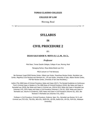 TOMAS CLAUDIO COLLEGES
COLLEGE OF LAW
Morong, Rizal
SYLLABUS
IN
CIVIL PROCEDURE 2
BY:
DEAN SALVADOR N. MOYA II, L.L.M., D.C.L.
Professor
Pilot Dean, Tomas Claudio Colleges, College of Law, Morong, Rizal
Managing Partner, Moya Ablola Ebarle Law Firm
MCLE Lecturer on Trial Advocacy
Bar Reviewer [Legal EDGE Review Center, Villasis Law Center, Powerhaus Review Center, Recoletos Law
Center, Magnificus Juris Reviews and Seminars Inc., UP Law Center, University of Cebu, Albano Review Center,
PUP Bar Review Center, University of San Jose Recoletos,]
Author [The 2000 Rules of Criminal Procedure, Notes and Cases (2017); The Revised Guidelines on Continuous
Trial in Criminal Cases in Relation to The 2000 Rules of Criminal Procedure (2018); Bar Notes and Cases in
Remedial Law (2018); Bar Notes and Cases in Criminal Law, 2018 & 2019; Notes and Cases in Remedial Law
(Volumes I-IV), 2019; Notes and Cases in Civil Procedure (Volumes I, II & IV), 2020; Notes and Cases in
Remedial Law, Volume IV (Evidence), 2020; Notes and Cases in Civil Procedure (Volume III), 2021; Bar
Reviewer in Remedial Law (Volumes I-IV), 2021]
Professor in Civil Procedure, Criminal Procedure, Evidence, Spec. Pro., Remedial Law Review I & II, and
Criminal Law [TCC-COL, TSU-SOL, NEU-COL, SSCR-COL, UE-COL, BulSU-COL, UP-COL, PUP-COL, Wesleyan
University]
 