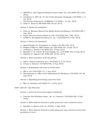 a. AMCOW vs. GCC Approved Medical Centers Assoc. Inc. (812 SCRA 452, 6 Dec.
2016)
b. Candelaria vs. RTC, Br. 42, City of San Fernando, Pampanga ( 730 SCRA 1, 14
Jul. 2014)
c. The Diocese of Bacolod vs. COMELEC ( 747 SCRA 1, 21 Jan. 2015)
d. Golez vs. Navarro ( 689 SCRA 689, 30 Jan. 2013)
Section 2. Petition for prohibition
a. Vivas vs. Monetary Board of the Banko Sentral ng Pilipinas ( 703 SCRA 290, 7
Aug. 2013)
b. Career Executive Service Board vs. CSC ( 819 SCRA 482, 7 Mar. 2017)
c. LTFRB vs. Stronghold Insurance Co., Inc. ( 706 SCRA 675, 2 Oct. 2013)
Section 3. Petition for mandamus
a. Special People, Inc. Foundation vs. Canda ( 701 Phil. 635, 2013)
b. Knights of Rizal vs. DMCI Homes, Inc. (824 SCRA 327, 25 Apr. 2017)
c. Jardeleza vs. Sereno ( 733 SCRA 279, 19 Aug. 2014)
d. Republic vs. St. Vincent de Paul Colleges, Inc. ( 678 SCRA 738, 22 Aug. 2012)
e. Republic vs. Caguioa ( 691 SCRA 306, 20 Feb. 2013)
Section 4. When and where to file the petition
a. LBP vs. Atlanta Industries, Inc. ( 729 SCRA 12, 2 Jul. 2014)
b. Vinuya vs. Romulo ( 732 SCRA 596, 12 Aug. 2014)
Section 5. Respondents and costs in certain cases
a. BPI vs. Lee ( 678 SCRA 171, 1 Aug. 2012)
b. Abdulrahman vs. Office of the Ombudsman for Mindanao ( 704 SCRA 124, 28
Aug. 2013)
Section 7. Expediting proceedings; injunctive relief
a. Mari vs. Gonzales ( 657 SCRA 414, 12 Feb. 2011)
XXVII. Rule 66 – Quo Warranto
Section 1. Action by Government against individuals
a. Consular Area Residents Assoc., Inc. vs. Casanova ( 789 SCRA 209, 12 Apr.
2016)
Section 2. When Solicitor General or public prosecutor must commence action
a. Republic vs. Sereno ( G.R. No. 237428, 11 May 2018)
Section 3. When Solicitor General or public prosecutor may commence action with
permission of court
 