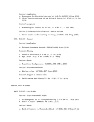 Section 1. Application
a. Enriquez vs. The Mercantile Insurance Inc. (G.R. No. 210950, 15 Aug. 2018)
b. SMART Communnications, Inc. vs. Regina M. Astorga (542 SCRA 434, 28 Jan.
2008)
Section 9. Judgment
a. PCI Leasing and Finance, Inc. vs. Dai ( 533 SCRA 611, 21 Sept 2007)
Section 10. Judgment to include recovery against sureties
a. Advent Capital and Finance Corp. vs. Young ( 655 SCRA 118, 3 Aug. 2011)
XXII. Rule 61 – Support
Section 1. Application
a. Mabugay-Otamias vs. Republic ( 792 SCRA 418, 8 Jun. 2018)
Section 3. Hearing
a. Dolina vs. Vallecera ( 638 SCRA 707, 15 Dec. 2010)
b. Sps. Lim vs. Lim ( G.R. No. 163209, 30 Oct. 2009)
Section 4. Order
a. Republic vs. Sandiganbayan ( 562 SCRA 152, 13 Dec. 2011)
Section 5. Enforcement of order
a. Lim-Lua vs. Lua ( 697 SCRA 237, 5 Jun. 2013)
Section 6. Support in criminal cases
a. Del Socorro vs. Van Wilsem (G.R. No. 193707, 10 Dec. 2014)
SPECIAL CIVIL ACTIONS
XXIII. Rule 62 – Interpleader
Section 1. When Interpleader proper
a. Lui Enterprises, Inc. vs. Zuellig Pharma Corp. (719 SCRA 88, 12 Mar. 2014)
b. Ramos vs. Ramos ( 399 SCRA 43, 11 Mar. 2003)
Section 2. Order
a. Bank of Commerce vs. Planters Dev’t Bank ( 681 SCRA 521, 24 Sept. 2012)
 