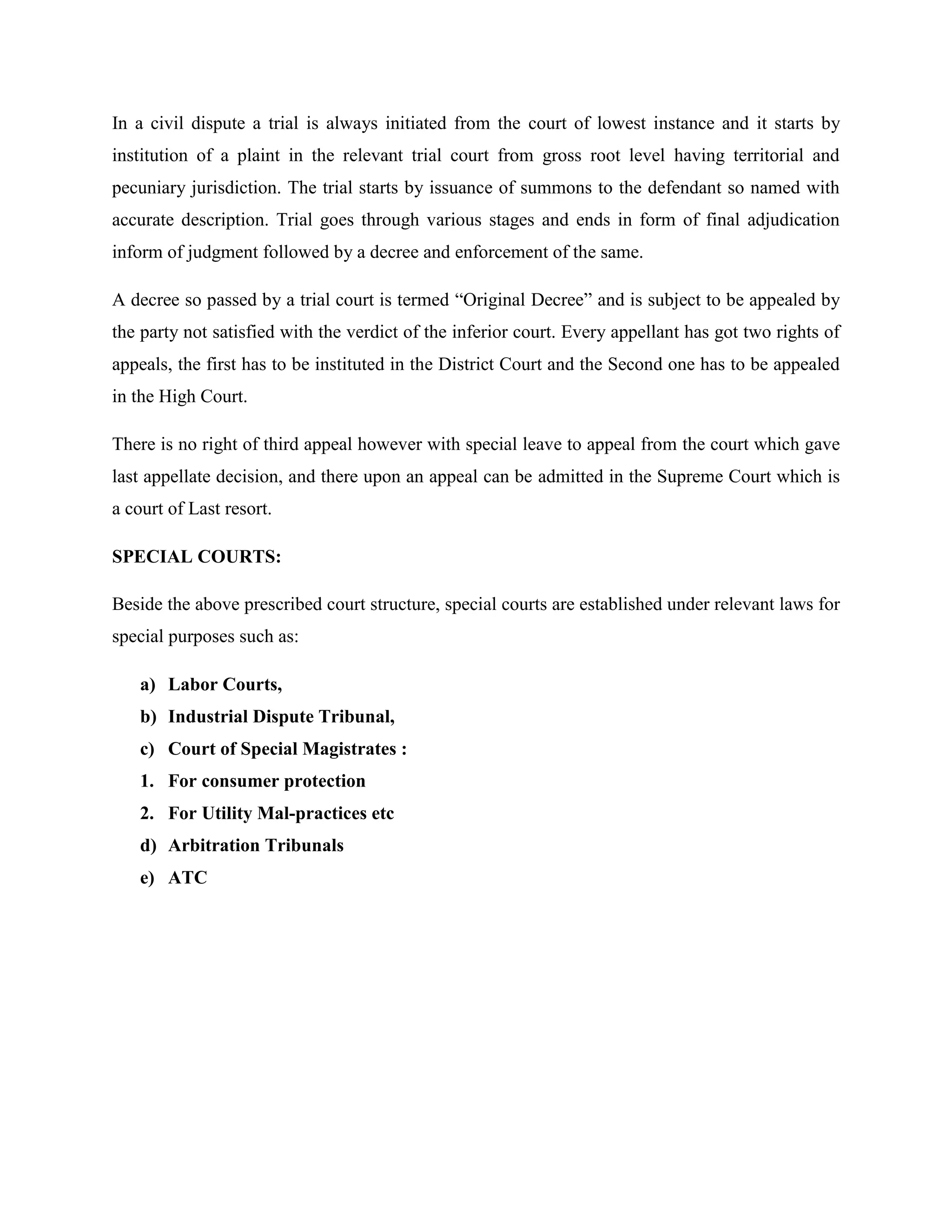 In a civil dispute a trial is always initiated from the court of lowest instance and it starts by
institution of a plaint in the relevant trial court from gross root level having territorial and
pecuniary jurisdiction. The trial starts by issuance of summons to the defendant so named with
accurate description. Trial goes through various stages and ends in form of final adjudication
inform of judgment followed by a decree and enforcement of the same.
A decree so passed by a trial court is termed “Original Decree” and is subject to be appealed by
the party not satisfied with the verdict of the inferior court. Every appellant has got two rights of
appeals, the first has to be instituted in the District Court and the Second one has to be appealed
in the High Court.
There is no right of third appeal however with special leave to appeal from the court which gave
last appellate decision, and there upon an appeal can be admitted in the Supreme Court which is
a court of Last resort.
SPECIAL COURTS:
Beside the above prescribed court structure, special courts are established under relevant laws for
special purposes such as:
a) Labor Courts,
b) Industrial Dispute Tribunal,
c) Court of Special Magistrates :
1. For consumer protection
2. For Utility Mal-practices etc
d) Arbitration Tribunals
e) ATC
 