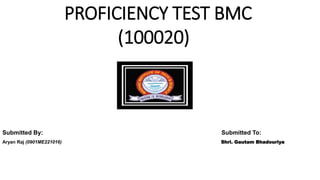 PROFICIENCY TEST BMC
(100020)
Submitted By: Submitted To:
Aryan Raj (0901ME221016) Shri. Gautam Bhadouriya
 
