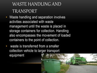 WASTE HANDLING AND
TRANSPORT
• Waste handling and separation involves
activities associated with waste
management until the waste is placed in
storage containers for collection. Handling
also encompasses the movement of loaded
containers to the point of collection.
• waste is transferred from a smaller
collection vehicle to larger transport
equipment
 