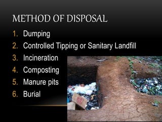 METHOD OF DISPOSAL
1. Dumping
2. Controlled Tipping or Sanitary Landfill
3. Incineration
4. Composting
5. Manure pits
6. Burial
 