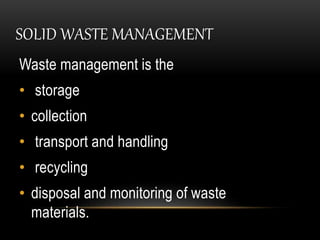 SOLID WASTE MANAGEMENT
Waste management is the
• storage
• collection
• transport and handling
• recycling
• disposal and monitoring of waste
materials.
 