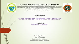 DAYANANDA SAGAR COLLEGE OF ENGINEERING
(An Autonomous Institution affiliated to Visvesvaraya Technological University, Belagavi &ISO 9001:2015, ISO
14001:2004 and ISO 22000:2005 Certified) Accredited by National Assessment & Accreditation Council (NAAC)
with ‘A’Grade & Accredited by National Board of Accreditation (NBA)
Shavige Malleshwara Hills, Kumaraswamy Layout, Bengaluru - 560078
Presentation on
“ WATER TRITMENT BY NANOFILTERATION MEMBRANES”
Presented by :
SHIVAYOGI – 1DS20CV086
Under the guidance of
Prof . NEETHU URS
Department of Civil Engineering
Dayananda Sagar College of Engineering
 
