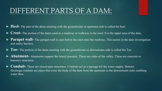 DIFFERENT PARTS OF A DAM:
► Heel- The part of the dams meeting with the groundwater or upstream side is called the heel.
► Crest- The section of the dams used as a roadway or walkway is the crest. It is the upper area of the dam.
► Parapet wall- The parapet wall is seen below the crest near the roadway. This assists in the dam investigation
and safety barriers.
► Toe- The portion of the dams meeting with the groundwater or downstream side is called the Toe.
► Abutment- Abutments support the lateral pressure. These are sides of the valley. These are concrete or
masonry structures.
► Conduit- These are closed pipe structures. Conduits act as a passage for the water supply. Bottom
discharge conduits are pipes that cross the body of the dam from the upstream to the downstream sides enabling
water flow.
 