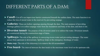 DIFFERENT PARTS OF A DAM:
► Cutoff- Cut off is an impervious barrier constructed beneath the earthen dams .The main function is to
reduce the loss of stored water in the reservoir by preventing seepage.
► Galleries- These are hollow openings passing through the dam. The main purpose of providing
drainage gallery is to collect seepage water from the foundation and body of the dam, and drain it out.
► Diversion tunnel- The purpose of the diversion canal is to redirect the water. Diversion tunnels
are constructed during the construction stage of dams.
► Spillways- The role of the spillway is conveying excess water and preventing damages. The water
passes from upstream to downstream. Spillway helps in the emergency discharge of water.
► Sluice way- The role of the sluiceway is to remove the silt accumulated.
► Free board- The interval between the dam heads to the maximum water level on the upstream side.
 