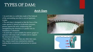 TYPES OF DAM:
• An arch dam is a solid dam made of the bedrock
of the surrounding area that is curved upstream
in plan
• The arch dam is designed so that the force of the
water against it, known as hydrostatic pressure,
presses against the arch, compressing and
strengthening the structure as it pushes into its
foundation or abutments.
• An arch dam is most suitable for narrow gorges or
canyons with steep walls of stable rock to support
the structure and stresses.
• Since they are thinner than any other dam type,
they require much less construction material,
making them economical and practical in remote
areas.
Arch Dam
 