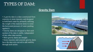 TYPES OF DAM:
• A gravity dam is a dam constructed from
concrete or stone masonry and designed
to hold back water by primarily utilizing
the weight of the material alone to resist
the horizontal pressure of water pushing
against it.
• Gravity dams are designed so that each
section of the dam is stable, independent
of any other dam section.
• Most gravity dams are straight.
• Some masonry and concrete gravity dams
have the dam axis curved to add stability
through arch action.
Gravity Dam
 