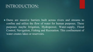 INTRODUCTION:
►Dams are massive barriers built across rivers and streams to
confine and utilize the flow of water for human purposes. These
purposes maybe Irrigation, Hydropower, Water-supply, Flood
Control, Navigation, Fishing and Recreation. This confinement of
water creates lakes or reservoirs.
 