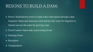 RESONS TO BUILD A DAM:
► Power- Hydroelectric power is made when water passes through a dam.
Irrigation- Dams and waterways store and provide water for irrigation so
farmers can use the water for growing crops.
► Flood Control- Dams help in preventing floods.
► Drinking Water
► Recreation
► Transportation
 