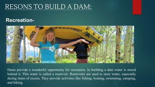 RESONS TO BUILD A DAM:
Recreation-
Dams provide a wonderful opportunity for recreation. In building a dam water is stored
behind it. This water is called a reservoir. Reservoirs are used to store water, especially
during times of excess. They provide activities like fishing, boating, swimming, camping,
and hiking.
 