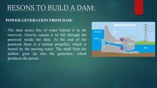 RESONS TO BUILD A DAM:
⮚ The dam stores lots of water behind it in the
reservoir. Gravity causes it to fall through the
penstock inside the dam. At the end of the
penstock there is a turbine propellor, which is
turned by the moving water. The shaft from the
turbine goes up into the generator, which
produces the power.
POWER GENERATION FROM DAM-
 