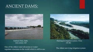 ANCIENT DAMS:
Kallanai Dam, India
2nd century AD
One of the oldest water-diversion or water-
regulator structures in the world which is still in use.
Dujiangyan irrigation system, China
256 BC
The oldest surviving irrigation system
 