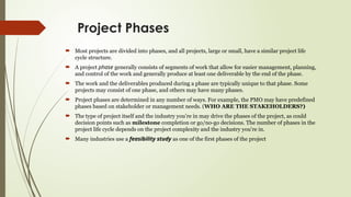 Project Phases
 Most projects are divided into phases, and all projects, large or small, have a similar project life
cycle structure.
 A project phase generally consists of segments of work that allow for easier management, planning,
and control of the work and generally produce at least one deliverable by the end of the phase.
 The work and the deliverables produced during a phase are typically unique to that phase. Some
projects may consist of one phase, and others may have many phases.
 Project phases are determined in any number of ways. For example, the PMO may have predefined
phases based on stakeholder or management needs. (WHO ARE THE STAKEHOLDERS?)
 The type of project itself and the industry you’re in may drive the phases of the project, as could
decision points such as milestone completion or go/no-go decisions. The number of phases in the
project life cycle depends on the project complexity and the industry you’re in.
 Many industries use a feasibility study as one of the first phases of the project
 
