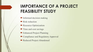 IMPORTANCE OF A PROJECT
FEASIBILITY STUDY
 Informed decision making
 Risk reduction
 Resource Optimization
 Time and cost savings
 Enhanced Project Planning
 Compliance and Regulatory Approval
 Reduced Project Abandoned
 