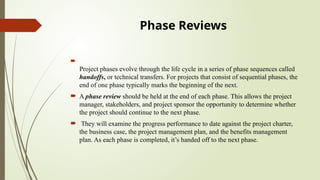 Phase Reviews

Project phases evolve through the life cycle in a series of phase sequences called
handoffs, or technical transfers. For projects that consist of sequential phases, the
end of one phase typically marks the beginning of the next.
 A phase review should be held at the end of each phase. This allows the project
manager, stakeholders, and project sponsor the opportunity to determine whether
the project should continue to the next phase.
 They will examine the progress performance to date against the project charter,
the business case, the project management plan, and the benefits management
plan. As each phase is completed, it’s handed off to the next phase.
 