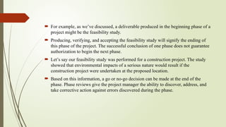  For example, as we’ve discussed, a deliverable produced in the beginning phase of a
project might be the feasibility study.
 Producing, verifying, and accepting the feasibility study will signify the ending of
this phase of the project. The successful conclusion of one phase does not guarantee
authorization to begin the next phase.
 Let’s say our feasibility study was performed for a construction project. The study
showed that environmental impacts of a serious nature would result if the
construction project were undertaken at the proposed location.
 Based on this information, a go or no-go decision can be made at the end of the
phase. Phase reviews give the project manager the ability to discover, address, and
take corrective action against errors discovered during the phase.
 