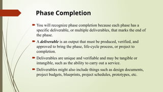 Phase Completion
 You will recognize phase completion because each phase has a
specific deliverable, or multiple deliverables, that marks the end of
the phase.
 A deliverable is an output that must be produced, verified, and
approved to bring the phase, life-cycle process, or project to
completion.
 Deliverables are unique and verifiable and may be tangible or
intangible, such as the ability to carry out a service.
 Deliverables might also include things such as design documents,
project budgets, blueprints, project schedules, prototypes, etc.
 