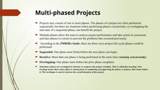 Multi-phased Projects
 Projects may consist of one or more phases. The phases of a project are often performed
sequentially, but there are situations where performing phases concurrently, or overlapping the
start date of a sequential phase, can benefit the project.
 Multiple phases allow the team to analyze project performance and take action in concurrent
and later phases to correct or prevent the problems that occurred previously.
 According to the PMBOK® Guide, there are three ways project life-cycle phases could be
performed:
 Sequential- One phase must finish before the next phase can begin.
 Iterative- More than one phase is being performed at the same time (running concurrently).
 Overlapping- One phase starts before the prior phase completes.
 Sometimes phases are overlapped to shorten or compress the project schedule. This is called fast tracking. Fast
tracking means that a later phase is started prior to completing and approving the phase, or phases, that comes before
it. This technique is used to shorten the overall duration of the project.
 