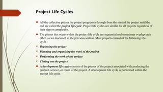 Project Life Cycles
 All the collective phases the project progresses through from the start of the project until the
end are called the project life cycle. Project life cycles are similar for all projects regardless of
their size or complexity.
 The phases that occur within the project life cycle are sequential and sometimes overlap each
other, as we discussed in the previous section. Most projects consist of the following life-
cycle :
 Beginning the project
 Planning and organizing the work of the project
 Performing the work of the project
 Closing out the project
 A development life cycle consists of the phases of the project associated with producing the
product, service, or result of the project. A development life cycle is performed within the
project life cycle.
 