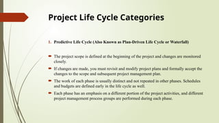 Project Life Cycle Categories
1. Predictive Life Cycle (Also Known as Plan-Driven Life Cycle or Waterfall)
 The project scope is defined at the beginning of the project and changes are monitored
closely.
 If changes are made, you must revisit and modify project plans and formally accept the
changes to the scope and subsequent project management plan.
 The work of each phase is usually distinct and not repeated in other phases. Schedules
and budgets are defined early in the life cycle as well.
 Each phase has an emphasis on a different portion of the project activities, and different
project management process groups are performed during each phase.
 