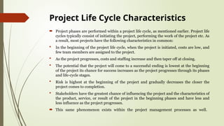 Project Life Cycle Characteristics
 Project phases are performed within a project life cycle, as mentioned earlier. Project life
cycles typically consist of initiating the project, performing the work of the project etc. As
a result, most projects have the following characteristics in common:
 In the beginning of the project life cycle, when the project is initiated, costs are low, and
few team members are assigned to the project.
 As the project progresses, costs and staffing increase and then taper off at closing.
 The potential that the project will come to a successful ending is lowest at the beginning
of the project its chance for success increases as the project progresses through its phases
and life-cycle stages.
 Risk is highest at the beginning of the project and gradually decreases the closer the
project comes to completion.
 Stakeholders have the greatest chance of influencing the project and the characteristics of
the product, service, or result of the project in the beginning phases and have less and
less influence as the project progresses.
 This same phenomenon exists within the project management processes as well.
 