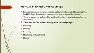 Project Management Process Groups
 Project management processes organize and describe the work of the project. The
PMBOK® Guide describes five process groups used to accomplish this end.
 These processes are performed by people and are interrelated and dependent on
one another
 These are the five project management process groups:
 Initiating
 Planning
 Executing
 Monitoring and Controlling
 Closing
 