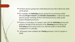  All these process groups have individual processes that collectively make
up the group.
 For example, the Initiating process group has two processes called
Develop Project Charter and Identify Stakeholders. Collectively, these
process groups including all their individual processes make up the
project management process.
 Projects or each phase of a project, start with the Initiating process and
progress through all the processes in the Planning process group, the
Executing process group, and so on, until the project is successfully
completed or it’s canceled.
 All projects must complete the Closing processes, even if a project is
killed
 
