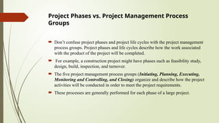 Project Phases vs. Project Management Process
Groups
 Don’t confuse project phases and project life cycles with the project management
process groups. Project phases and life cycles describe how the work associated
with the product of the project will be completed.
 For example, a construction project might have phases such as feasibility study,
design, build, inspection, and turnover.
 The five project management process groups (Initiating, Planning, Executing,
Monitoring and Controlling, and Closing) organize and describe how the project
activities will be conducted in order to meet the project requirements.
 These processes are generally performed for each phase of a large project.
 