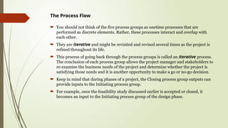The Process Flow
 You should not think of the five process groups as onetime processes that are
performed as discrete elements. Rather, these processes interact and overlap with
each other.
 They are iterative and might be revisited and revised several times as the project is
refined throughout its life.
 This process of going back through the process groups is called an iterative process.
The conclusion of each process group allows the project manager and stakeholders to
re-examine the business needs of the project and determine whether the project is
satisfying those needs and it is another opportunity to make a go or no-go decision.
 Keep in mind that during phases of a project, the Closing process group outputs can
provide inputs to the Initiating process group.
 For example, once the feasibility study discussed earlier is accepted or closed, it
becomes an input to the Initiating process group of the design phase.
 