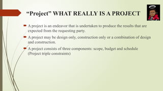 “Project” WHAT REALLY IS A PROJECT
 A project is an endeavor that is undertaken to produce the results that are
expected from the requesting party.
 A project may be design only, construction only or a combination of design
and construction.
 A project consists of three components: scope, budget and schedule
(Project triple constraints)
 