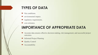TYPES OF DATA
 Site conditions.
 environmental impact.
 regulatory requirements.
 cost estimates.
IMPORTANCE OF APPROPRIATE DATA
 Accurate data ensures effective decision-making, risk management, and successful project
outcomes.
 Informed Project Planning
 Quality Control
 Accountability
 
