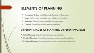 ELEMENTS OF PLANNING
 Initial Planning: High-level project goals and feasibility.
 Detailed Planning: Comprehensive design, resources, and scheduling.
 Execution Planning: Implementation strategies, monitoring, and control.
DIFFERENT STAGES OF PLANNING DIFFERENT PROJECTS
 Conceptual Design: Initial ideas and objectives of the project.
 Scope: Defines what is included and excluded in the project.
 Budgeting: Estimation of costs and resources required.
 Timeline: Scheduling of milestones and deadlines.
 