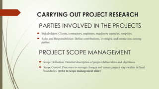 PROJECT SCOPE MANAGEMENT
 Scope Definition: Detailed description of project deliverables and objectives.
 Scope Control: Processes to manage changes and ensure project stays within defined
boundaries. (refer to scope management slide)
CARRYING OUT PROJECT RESEARCH
PARTIES INVOLVED IN THE PROJECTS
 Stakeholders: Clients, contractors, engineers, regulatory agencies, suppliers.
 Roles and Responsibilities: Define contributions, oversight, and interactions among
parties.
 
