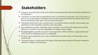 Stakeholders
 A project is successful when it achieves its objectives by producing deliverables that meet the expectations of
the stakeholders.
 Stakeholders are those folks (or organizations) with a vested interest in your project. They may be active or
passive as far as participation on the project goes, but the one thing they all have in common is that each of
them has something to either gain or lose as a result of the project.
 Stakeholder identification is not a onetime process. You should continue to ask fellow team members and
stakeholders if other stakeholders should be a part of the project.
 Key stakeholders can make or break the success of a project. Even if all the deliverables are met and the
objectives are satisfied, if your key stakeholders aren’t happy, nobody is happy.
 The project sponsor, generally an executive in the organization with the authority to assign resources and
enforce decisions regarding the project, is a stakeholder.
 The project sponsor generally serves as the tie-breaking decision maker and is one of the people on your
escalation path.
 The project sponsor is also the person who approves the project charter and gives the project manager the
authority to commence with the project.
 