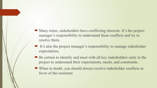  Many times, stakeholders have conflicting interests. It’s the project
manager’s responsibility to understand these conflicts and try to
resolve them.
 It’s also the project manager’s responsibility to manage stakeholder
expectations.
 Be certain to identify and meet with all key stakeholders early in the
project to understand their expectations, needs, and constraints.
 When in doubt, you should always resolve stakeholder conflicts in
favor of the customer.
 