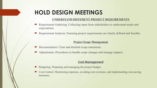 HOLD DESIGN MEETINGS
UNDERSTAND DIFFERENT PROJECT REQUIREMENTS
 Requirement Gathering: Collecting input from stakeholders to understand needs and
expectations.
 Requirement Analysis: Ensuring project requirements are clearly defined and feasible.
Project Scope Management
 Documentation: Clear and detailed scope statements.
 Adjustments: Procedures to handle scope changes and manage impacts.
Cost Management
 Budgeting: Preparing and managing the project budget.
 Cost Control: Monitoring expenses, avoiding cost overruns, and implementing cost-saving
measures.
 