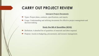 CARRY OUT PROJECT REVIEW
Interpret Project Documents
 Types: Project plans, contracts, specifications, and reports.
 Usage: Understanding and utilizing documents for effective project management and
decision-making.
Study the Bill of Quantities (BOQ)
 Definition: A detailed list of quantities of materials and labor required.
 Purpose: Assists in budgeting, procurement, and resource management.
 